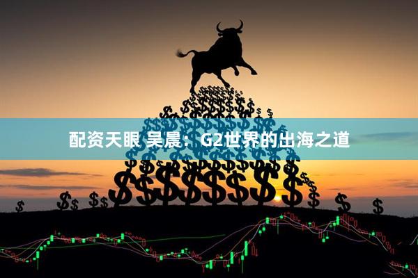 配资天眼 吴晨：G2世界的出海之道