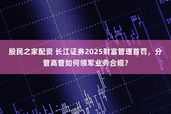 股民之家配资 长江证券2025财富管理首罚，分管高管如何领军业务合规？