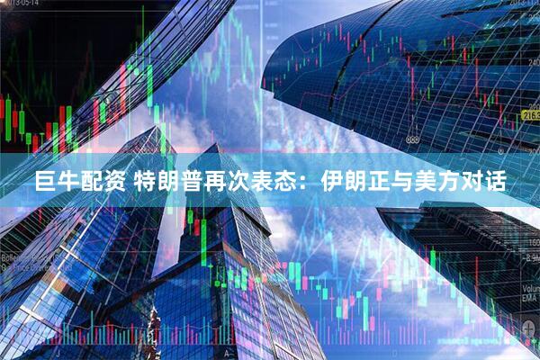 巨牛配资 特朗普再次表态：伊朗正与美方对话
