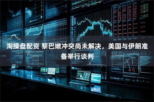 淘操盘配资 黎巴嫩冲突尚未解决，美国与伊朗准备举行谈判
