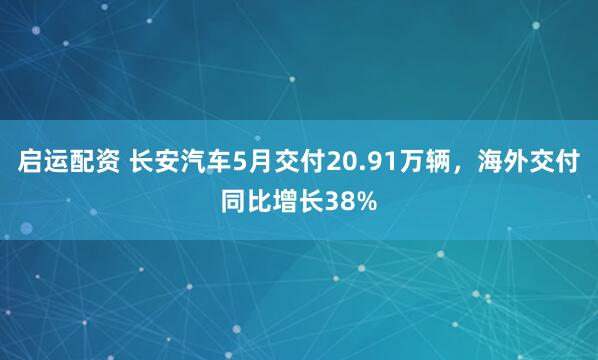启运配资 长安汽车5月交付20.91万辆，海外交付同比增长38%
